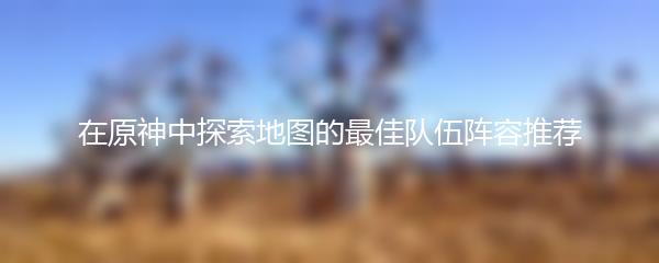 在原神中探索地图的最佳队伍阵容推荐