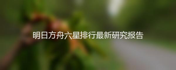 明日方舟六星排行最新研究报告