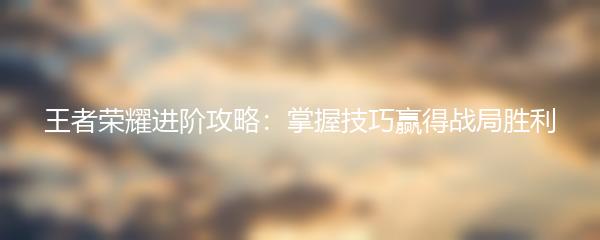 王者荣耀进阶攻略：掌握技巧赢得战局胜利