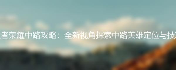 王者荣耀中路攻略：全新视角探索中路英雄定位与技巧