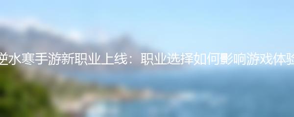 逆水寒手游新职业上线：职业选择如何影响游戏体验