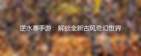 逆水寒手游：解锁全新古风奇幻世界