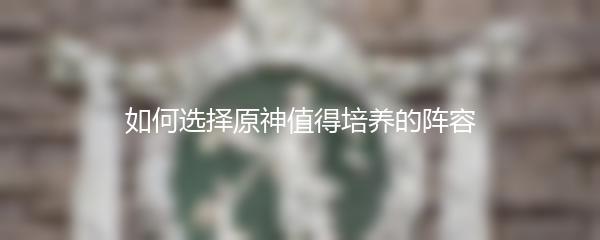 如何选择原神值得培养的阵容