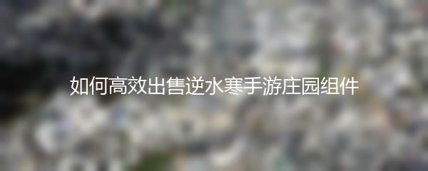 如何高效出售逆水寒手游庄园组件