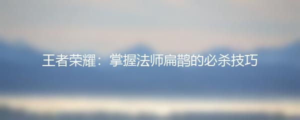 王者荣耀：掌握法师扁鹊的必杀技巧