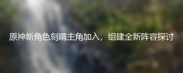 原神新角色刻晴主角加入，组建全新阵容探讨