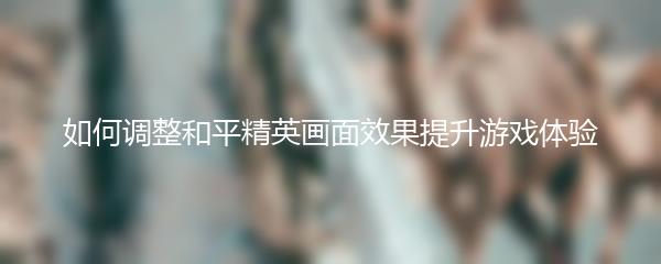 如何调整和平精英画面效果提升游戏体验