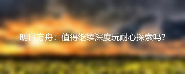 明日方舟：值得继续深度玩耐心探索吗？