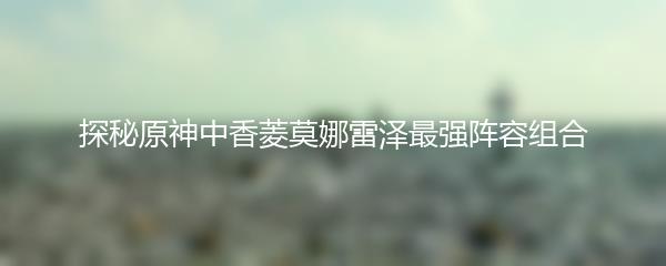 探秘原神中香菱莫娜雷泽最强阵容组合