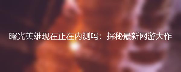 曙光英雄现在正在内测吗：探秘最新网游大作