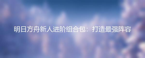 明日方舟新人进阶组合包：打造最强阵容