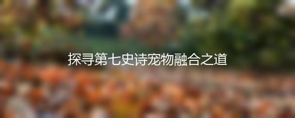 探寻第七史诗宠物融合之道