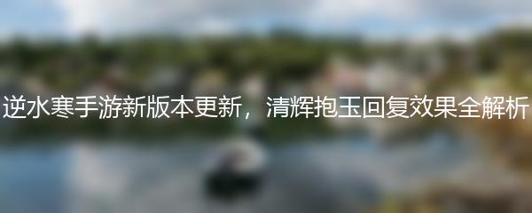 逆水寒手游新版本更新，清辉抱玉回复效果全解析