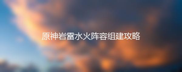 原神岩雷水火阵容组建攻略