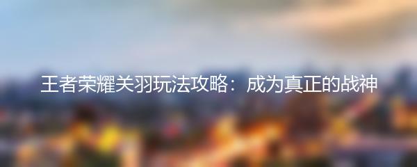王者荣耀关羽玩法攻略：成为真正的战神