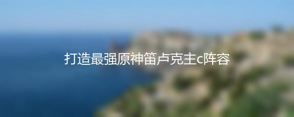 打造最强原神笛卢克主c阵容
