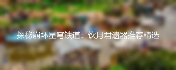 探秘崩坏星穹铁道：饮月君遗器推荐精选