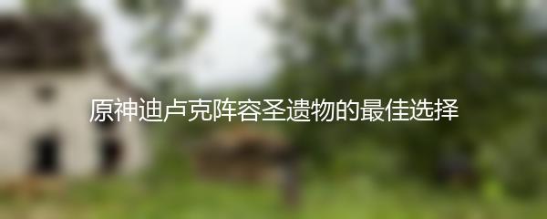 原神迪卢克阵容圣遗物的最佳选择