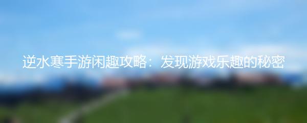 逆水寒手游闲趣攻略：发现游戏乐趣的秘密