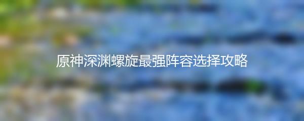 原神深渊螺旋最强阵容选择攻略
