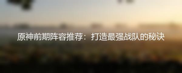 原神前期阵容推荐：打造最强战队的秘诀