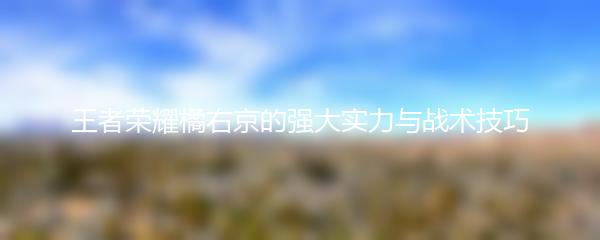 王者荣耀橘右京的强大实力与战术技巧
