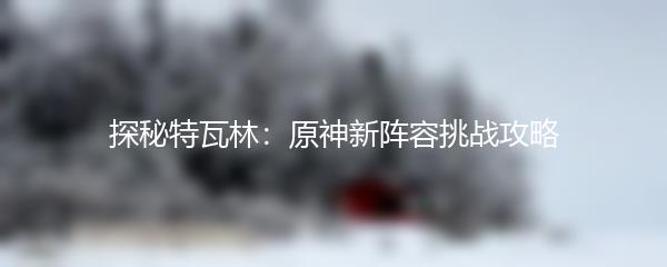 探秘特瓦林：原神新阵容挑战攻略