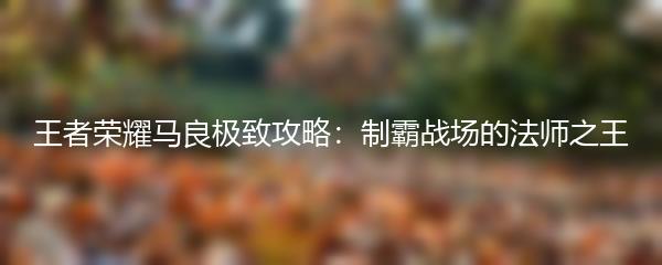 王者荣耀马良极致攻略：制霸战场的法师之王