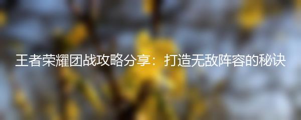 王者荣耀团战攻略分享：打造无敌阵容的秘诀