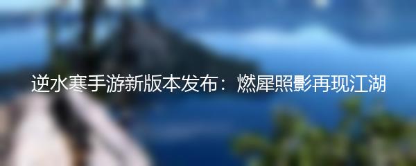 逆水寒手游新版本发布：燃犀照影再现江湖
