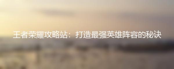 王者荣耀攻略站：打造最强英雄阵容的秘诀