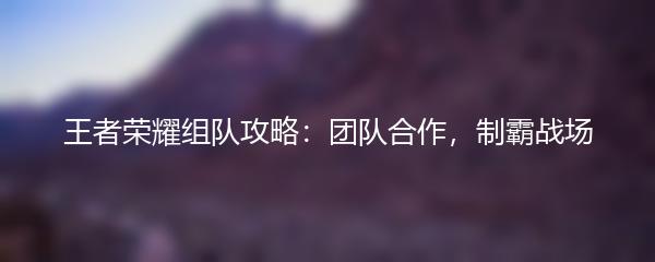 王者荣耀组队攻略：团队合作，制霸战场