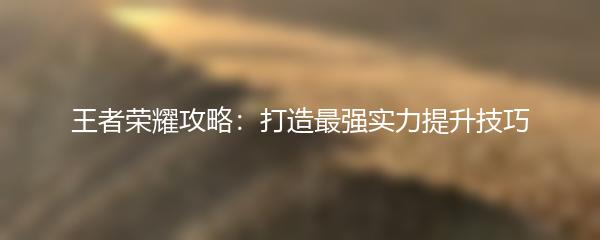 王者荣耀攻略：打造最强实力提升技巧