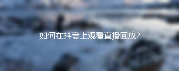 如何在抖音上观看直播回放？