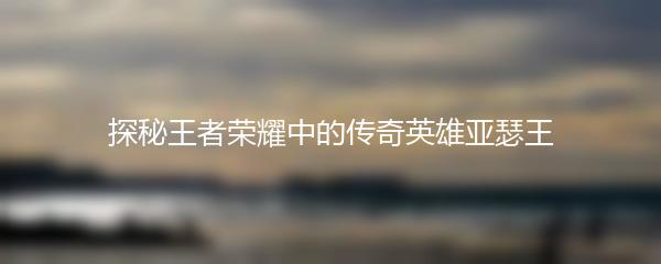 探秘王者荣耀中的传奇英雄亚瑟王