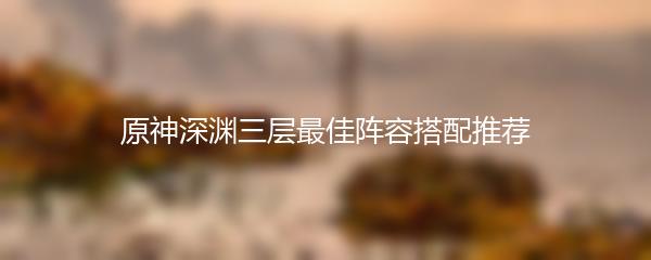原神深渊三层最佳阵容搭配推荐