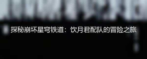 探秘崩坏星穹铁道：饮月君配队的冒险之旅