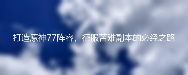 打造原神77阵容，征服苦难副本的必经之路