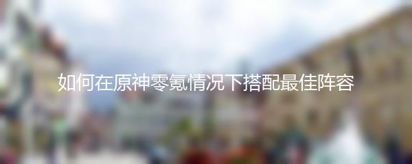 如何在原神零氪情况下搭配最佳阵容