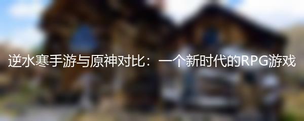 逆水寒手游与原神对比：一个新时代的RPG游戏