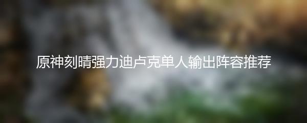 原神刻晴强力迪卢克单人输出阵容推荐