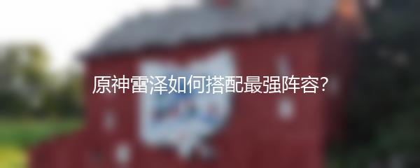 原神雷泽如何搭配最强阵容？