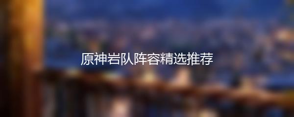 原神岩队阵容精选推荐