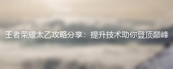 王者荣耀太乙攻略分享：提升技术助你登顶巅峰
