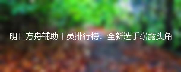 明日方舟辅助干员排行榜：全新选手崭露头角