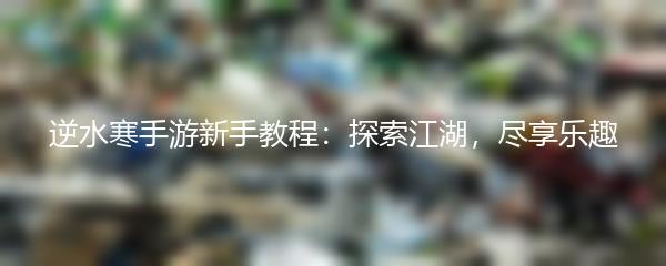逆水寒手游新手教程：探索江湖，尽享乐趣