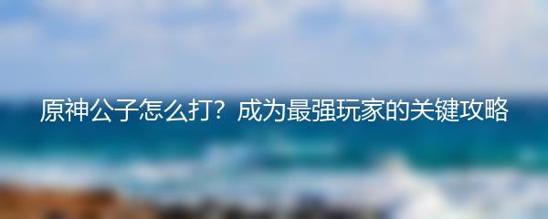 原神公子怎么打？成为最强玩家的关键攻略