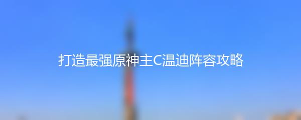 打造最强原神主C温迪阵容攻略