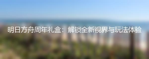 明日方舟周年礼盒：解锁全新视界与玩法体验