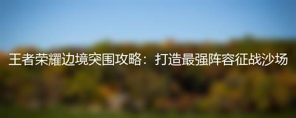 王者荣耀边境突围攻略：打造最强阵容征战沙场